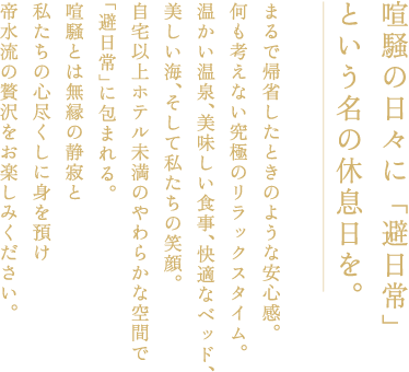 喧騒の日々に「避日常」という名の休息日を。まるで帰省したときのような安心感。何も考えない究極のリラックスタイム。暖かい温泉、美味しい食事、快適なベッド、美しい海、そして私たちの笑顔。自宅以上ホテル未満の柔らかな空間で「避日常」に包まれる。喧騒とは無縁の静寂と私たちの心尽くしに身を預け帝水流の贅沢をお楽しみください。
